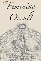 Feminine Occult, The: A Collection of Women Writers on the Subjects of Spirituality, Mysticism, Magic, Witchcraft, the Kabbalah, Rosicrucian and Hermetic Philosophy, Alchemy, Theosophy, Ancient Wisdom, Esoteric History and Related Lore